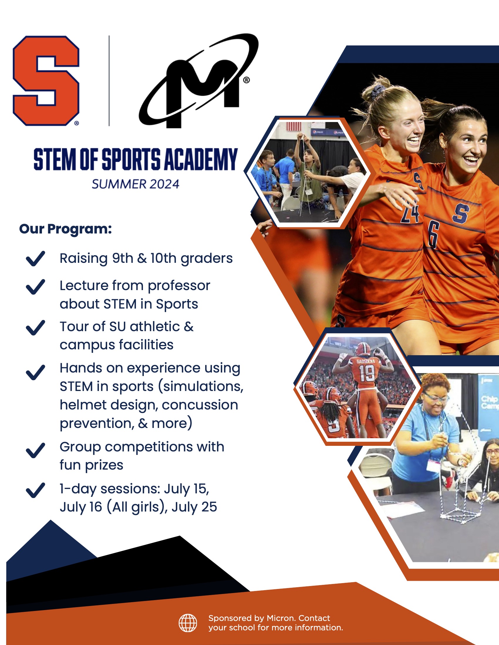 STEM  of Sports Academy Summer 2024 Our Program: Lecture from professor about STEM in Sports Tour of SU athletic & campus facilities Hands on experience using STEM in sports (simulations, helmet design, concussion prevention, & more) Sponsored by Micron. Contact your school for more information. 1-day sessions: July 15, July 16 (All girls), July 25